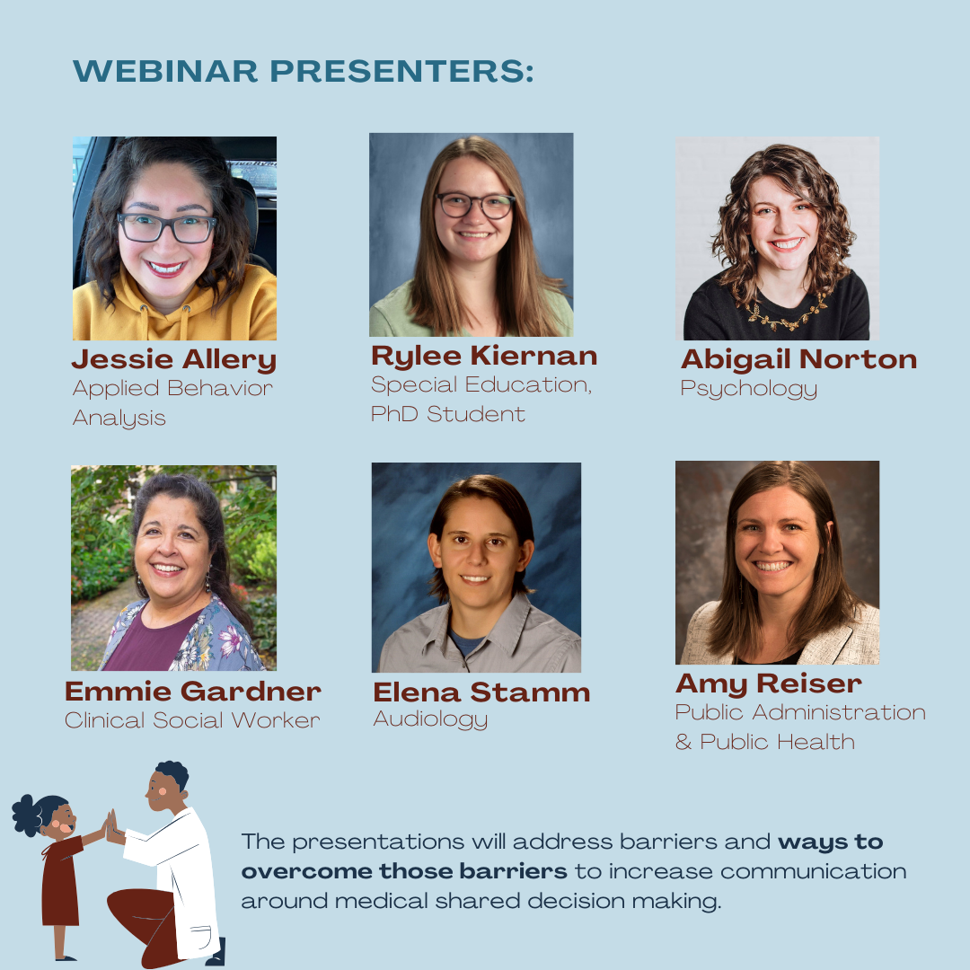 Webinar presenters: Jessie Allery (Applied Behavior Analysis), Rylee Kiernan (Special Education, PhD Student), Abigail Norton (Psychology), Emmie Gardner (Clinical Social Worker), Elena Stamm (Audiology), & Amy Reiser (Public Administration & Public Health). The presentations will addresses barriers and ways to overcome those barriers to increase communication around medical shared decision making.
