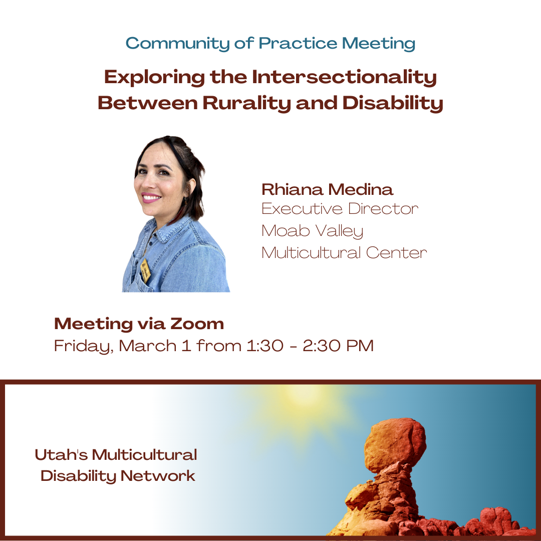 Community of Practice Meeting: Exploring the Intersectionality Between Rurality and Disability, presented by Rhiana Medina, Executive Director of Moab Valley Multicultural Center. Meeting via Zoom Friday, March 1, from 1:30-2:30 PM.